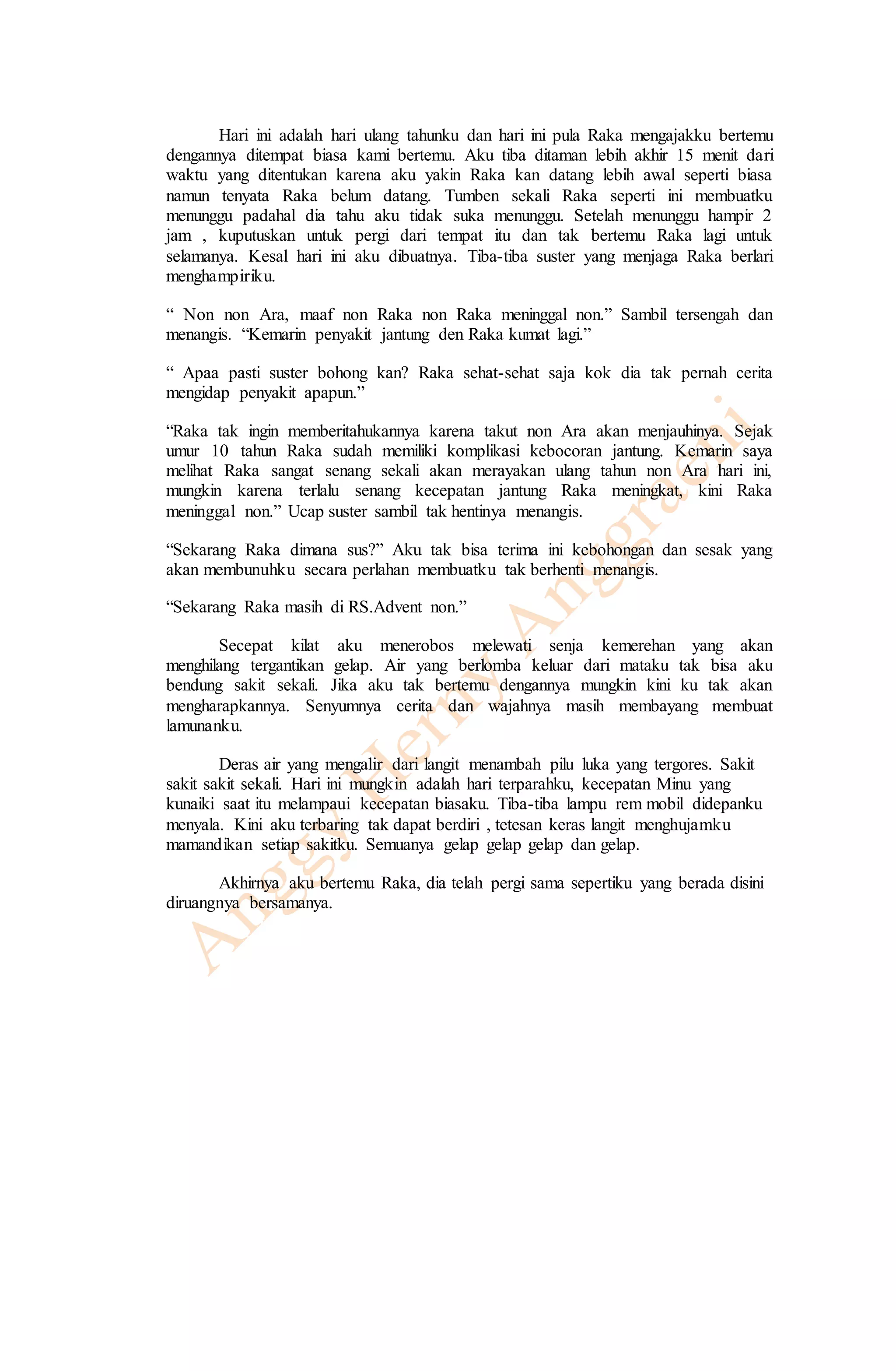 Hari ini adalah hari ulang tahunku dan hari ini pula Raka mengajakku bertemu 
dengannya ditempat biasa kami bertemu. Aku tiba ditaman lebih akhir 15 menit dari 
waktu yang ditentukan karena aku yakin Raka kan datang lebih awal seperti biasa 
namun tenyata Raka belum datang. Tumben sekali Raka seperti ini membuatku 
menunggu padahal dia tahu aku tidak suka menunggu. Setelah menunggu hampir 2 
jam , kuputuskan untuk pergi dari tempat itu dan tak bertemu Raka lagi untuk 
selamanya. Kesal hari ini aku dibuatnya. Tiba-tiba suster yang menjaga Raka berlari 
menghampiriku. 
“ Non non Ara, maaf non Raka non Raka meninggal non.” Sambil tersengah dan 
menangis. “Kemarin penyakit jantung den Raka kumat lagi.” 
“ Apaa pasti suster bohong kan? Raka sehat-sehat saja kok dia tak pernah cerita 
mengidap penyakit apapun.” 
“Raka tak ingin memberitahukannya karena takut non Ara akan menjauhinya. Sejak 
umur 10 tahun Raka sudah memiliki komplikasi kebocoran jantung. Kemarin saya 
melihat Raka sangat senang sekali akan merayakan ulang tahun non Ara hari ini, 
mungkin karena terlalu senang kecepatan jantung Raka meningkat, kini Raka 
meninggal non.” Ucap suster sambil tak hentinya menangis. 
“Sekarang Raka dimana sus?” Aku tak bisa terima ini kebohongan dan sesak yang 
akan membunuhku secara perlahan membuatku tak berhenti menangis. 
“Sekarang Raka masih di RS.Advent non.” 
Secepat kilat aku menerobos melewati senja kemerehan yang akan 
menghilang tergantikan gelap. Air yang berlomba keluar dari mataku tak bisa aku 
bendung sakit sekali. Jika aku tak bertemu dengannya mungkin kini ku tak akan 
mengharapkannya. Senyumnya cerita dan wajahnya masih membayang membuat 
lamunanku. 
Deras air yang mengalir dari langit menambah pilu luka yang tergores. Sakit 
sakit sakit sekali. Hari ini mungkin adalah hari terparahku, kecepatan Minu yang 
kunaiki saat itu melampaui kecepatan biasaku. Tiba-tiba lampu rem mobil didepanku 
menyala. Kini aku terbaring tak dapat berdiri , tetesan keras langit menghujamku 
mamandikan setiap sakitku. Semuanya gelap gelap gelap dan gelap. 
Akhirnya aku bertemu Raka, dia telah pergi sama sepertiku yang berada disini 
diruangnya bersamanya. 
