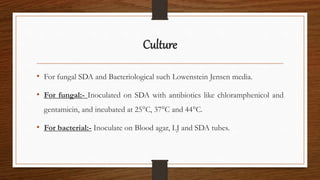 Culture
• For fungal SDA and Bacteriological such Lowenstein Jensen media.
• For fungal:- Inoculated on SDA with antibiotics like chloramphenicol and
gentamicin, and incubated at 25°C, 37°C and 44°C.
• For bacterial:- Inoculate on Blood agar, LJ and SDA tubes.
 