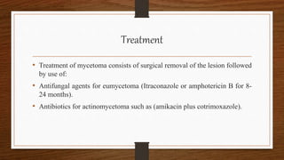 Treatment
• Treatment of mycetoma consists of surgical removal of the lesion followed
by use of:
• Antifungal agents for eumycetoma (Itraconazole or amphotericin B for 8-
24 months).
• Antibiotics for actinomycetoma such as (amikacin plus cotrimoxazole).
 
