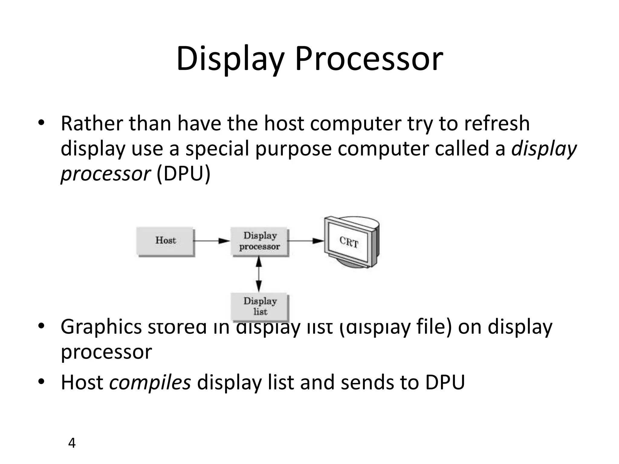 4
Display Processor
• Rather than have the host computer try to refresh
display use a special purpose computer called a display
processor (DPU)
• Graphics stored in display list (display file) on display
processor
• Host compiles display list and sends to DPU
 