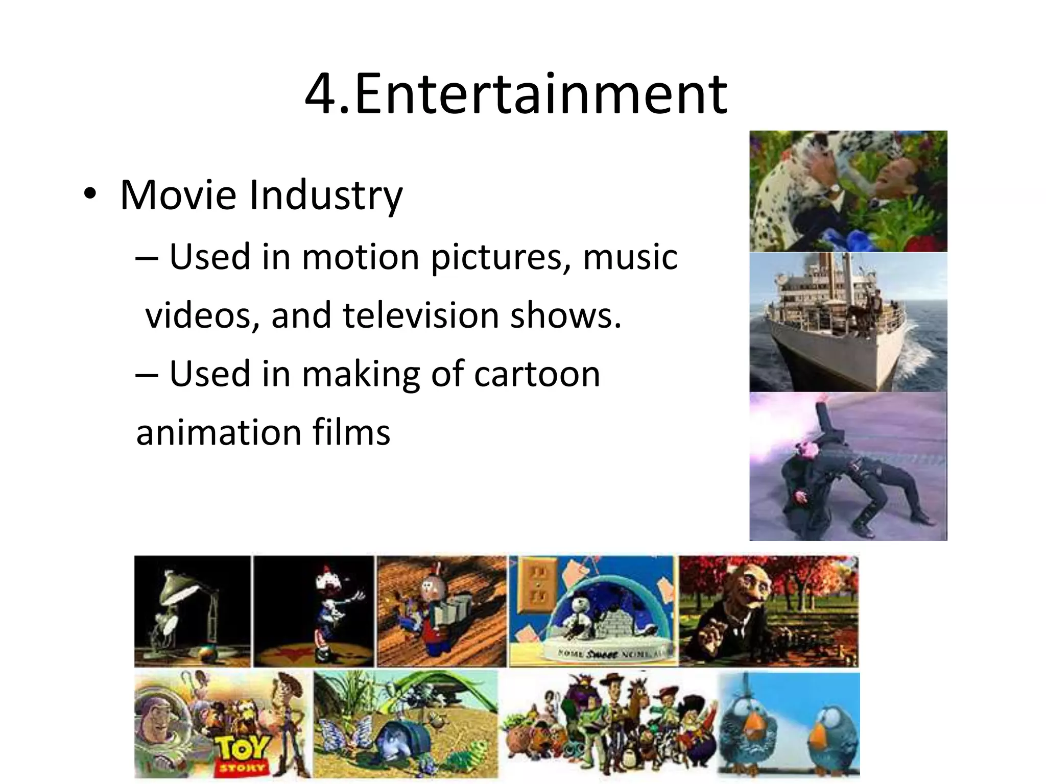 4.Entertainment
• Movie Industry
– Used in motion pictures, music
videos, and television shows.
– Used in making of cartoon
animation films
Slide information from Leonard McMillian's slides
http://www.cs.unc.edu/~mcmillan/comp136/Lecture1/compgraf.ht
ml
 