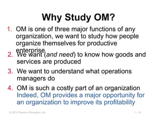 1 - 16© 2014 Pearson Education, Inc.
Why Study OM?
1. OM is one of three major functions of any
organization, we want to study how people
organize themselves for productive
enterprise
2. We want (and need) to know how goods and
services are produced
3. We want to understand what operations
managers do
4. OM is such a costly part of an organization
Indeed, OM provides a major opportunity for
an organization to improve its profitability
 