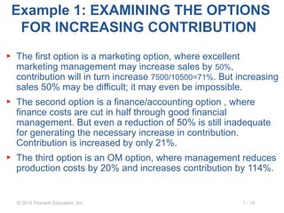 1 - 19© 2014 Pearson Education, Inc.
Example 1: EXAMINING THE OPTIONS
FOR INCREASING CONTRIBUTION
▶ The first option is a marketing option, where excellent
marketing management may increase sales by 50%,
contribution will in turn increase 7500/10500=71%. But increasing
sales 50% may be difficult; it may even be impossible.
▶ The second option is a finance/accounting option , where
finance costs are cut in half through good financial
management. But even a reduction of 50% is still inadequate
for generating the necessary increase in contribution.
Contribution is increased by only 21%.
▶ The third option is an OM option, where management reduces
production costs by 20% and increases contribution by 114%.
 