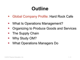 1 - 3© 2014 Pearson Education, Inc.
Outline
▶ Global Company Profile: Hard Rock Cafe
▶ What Is Operations Management?
▶ Organizing to Produce Goods and Services
▶ The Supply Chain
▶ Why Study OM?
▶ What Operations Managers Do
 
