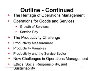 1 - 4© 2014 Pearson Education, Inc.
Outline - Continued
▶ The Heritage of Operations Management
▶ Operations for Goods and Services
▶ Growth of Services
▶ Service Pay
▶ The Productivity Challenge
▶ Productivity Measurement
▶ Productivity Variables
▶ Productivity and the Service Sector
▶ New Challenges in Operations Management
▶ Ethics, Social Responsibility, and
Sustainability
 