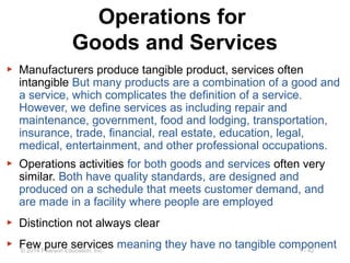 1 - 42© 2014 Pearson Education, Inc.
Operations for
Goods and Services
▶ Manufacturers produce tangible product, services often
intangible But many products are a combination of a good and
a service, which complicates the definition of a service.
However, we define services as including repair and
maintenance, government, food and lodging, transportation,
insurance, trade, financial, real estate, education, legal,
medical, entertainment, and other professional occupations.
▶ Operations activities for both goods and services often very
similar. Both have quality standards, are designed and
produced on a schedule that meets customer demand, and
are made in a facility where people are employed
▶ Distinction not always clear
▶ Few pure services meaning they have no tangible component
 