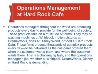 1 - 6© 2014 Pearson Education, Inc.
Operations Management
at Hard Rock Cafe
▶ Operations managers throughout the world are producing
products every day to provide for the well-being of society.
These products take on a multitude of forms. They may be
washing machines at Whirlpool, motion pictures at
DreamWorks, rides at Disney World, or food at Hard Rock
Cafe. These firms produce thousands of complex products
every day—to be delivered as the customer ordered them,
when the customer wants them, and where the customer
wants them. This is a challenging task, and the operations
manager’s job, whether at Whirlpool, DreamWorks, Disney,
or Hard Rock, is demanding.
 