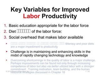 1 - 65© 2014 Pearson Education, Inc.
Key Variables for Improved
Labor Productivity
1. Basic education appropriate for the labor force
2. Diet ‫ةةةةةةة‬ of the labor force:
3. Social overhead that makes labor available
▶ ‫ةةةةة‬ ‫ةةةةة‬ ‫ةةةةةةة‬ ‫ةة‬ ‫ةةةةةة‬ ‫ةةةةةة‬ ‫ةةةة‬ Illiteracy and poor diets
are a major impediment to productivity
▶ Challenge is in maintaining and enhancing skills in the
midst of rapidly changing technology and knowledge
▶ Overcoming shortcomings in the quality of labor is a major challenge.
Perhaps improvements can be found not only through increasing
competence of labor but also via better utilized labor with a stronger
commitment . Training,motivation, team building, and the human
resource strategies discussed in Chapter 10
 