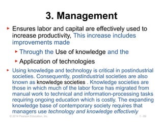 1 - 69© 2014 Pearson Education, Inc.
3. Management
▶ Ensures labor and capital are effectively used to
increase productivity, This increase includes
improvements made
▶ Through the Use of knowledge and the
▶ Application of technologies
▶ Using knowledge and technology is critical in postindustrial
societies. Consequently, postindustrial societies are also
known as knowledge societies . Knowledge societies are
those in which much of the labor force has migrated from
manual work to technical and information-processing tasks
requiring ongoing education which is costly. The expanding
knowledge base of contemporary society requires that
managers use technology and knowledge effectively
 