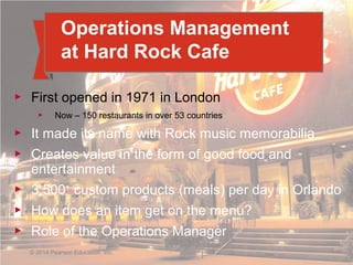 1 - 7© 2014 Pearson Education, Inc.
Operations Management
at Hard Rock Cafe
▶ First opened in 1971 in London
▶ Now – 150 restaurants in over 53 countries
▶ It made its name with Rock music memorabilia
▶ Creates value in the form of good food and
entertainment
▶ 3,500+
custom products (meals) per day in Orlando
▶ How does an item get on the menu?
▶ Role of the Operations Manager
© 2014 Pearson Education, Inc.
 