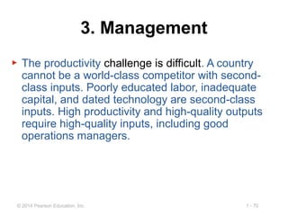 1 - 70© 2014 Pearson Education, Inc.
3. Management
▶ The productivity challenge is difficult. A country
cannot be a world-class competitor with second-
class inputs. Poorly educated labor, inadequate
capital, and dated technology are second-class
inputs. High productivity and high-quality outputs
require high-quality inputs, including good
operations managers.
 