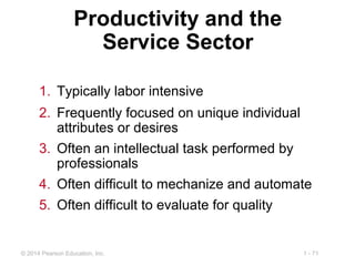 1 - 71© 2014 Pearson Education, Inc.
Productivity and the
Service Sector
1. Typically labor intensive
2. Frequently focused on unique individual
attributes or desires
3. Often an intellectual task performed by
professionals
4. Often difficult to mechanize and automate
5. Often difficult to evaluate for quality
 
