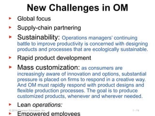 1 - 74© 2014 Pearson Education, Inc.
New Challenges in OM
▶ Global focus
▶ Supply-chain partnering
▶ Sustainability: Operations managers’ continuing
battle to improve productivity is concerned with designing
products and processes that are ecologically sustainable.
▶ Rapid product development
▶ Mass customization: as consumers are
increasingly aware of innovation and options, substantial
pressure is placed on firms to respond in a creative way.
And OM must rapidly respond with product designs and
flexible production processes. The goal is to produce
customized products, whenever and wherever needed.
▶ Lean operations:
▶ Empowered employees
 