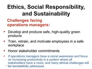 1 - 75© 2014 Pearson Education, Inc.
Ethics, Social Responsibility,
and Sustainability
Challenges facing
operations managers:
▶ Develop and produce safe, high-quality green
products
▶ Train, retrain, and motivate employees in a safe
workplace
▶ Honor stakeholder commitments
▶ If operations managers have a moral awareness and focus
on increasing productivity in a system where all
stakeholders have a voice, and many ethical challenges will
be successfully addressed.
 