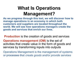 1 - 8© 2014 Pearson Education, Inc.
What Is Operations
Management?
Production is the creation of goods and services
Operations management (OM) is the set of
activities that create value in the form of goods and
services by transforming inputs into outputs
Operations Management is the management of systems
or processes that create goods and/or provide services
As we progress through this text, we will discover how to
manage operations in an economy in which both
customers and suppliers are located throughout the
world. We will see how operations managers create the
goods and services that enrich our lives.
 