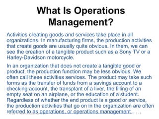 1 - 9© 2014 Pearson Education, Inc.
What Is Operations
Management?
Activities creating goods and services take place in all
organizations. In manufacturing firms, the production activities
that create goods are usually quite obvious. In them, we can
see the creation of a tangible product such as a Sony TV or a
Harley-Davidson motorcycle.
In an organization that does not create a tangible good or
product, the production function may be less obvious. We
often call these activities services. The product may take such
forms as the transfer of funds from a savings account to a
checking account, the transplant of a liver, the filling of an
empty seat on an airplane, or the education of a student.
Regardless of whether the end product is a good or service,
the production activities that go on in the organization are often
referred to as operations, or operations management .
 