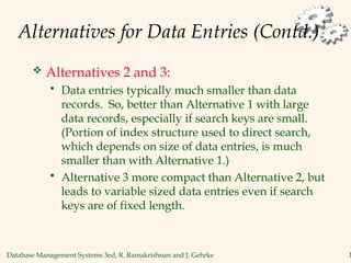 Database Management Systems 3ed, R. Ramakrishnan and J. Gehrke 1
Alternatives for Data Entries (Contd.)
 Alternatives 2 and 3:
 Data entries typically much smaller than data
records. So, better than Alternative 1 with large
data records, especially if search keys are small.
(Portion of index structure used to direct search,
which depends on size of data entries, is much
smaller than with Alternative 1.)
 Alternative 3 more compact than Alternative 2, but
leads to variable sized data entries even if search
keys are of fixed length.
 