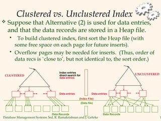 Database Management Systems 3ed, R. Ramakrishnan and J. Gehrke 1
Clustered vs. Unclustered Index
 Suppose that Alternative (2) is used for data entries,
and that the data records are stored in a Heap file.
 To build clustered index, first sort the Heap file (with
some free space on each page for future inserts).
 Overflow pages may be needed for inserts. (Thus, order of
data recs is `close to’, but not identical to, the sort order.)
Index entries
Data entries
direct search for
(Index File)
(Data file)
Data Records
data entries
Data entries
Data Records
CLUSTERED UNCLUSTERED
 