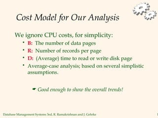 Database Management Systems 3ed, R. Ramakrishnan and J. Gehrke 1
Cost Model for Our Analysis
We ignore CPU costs, for simplicity:
 B: The number of data pages
 R: Number of records per page
 D: (Average) time to read or write disk page
 Average-case analysis; based on several simplistic
assumptions.
 Good enough to show the overall trends!
 