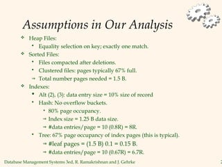 Database Management Systems 3ed, R. Ramakrishnan and J. Gehrke 2
Assumptions in Our Analysis
 Heap Files:
 Equality selection on key; exactly one match.
 Sorted Files:
 Files compacted after deletions.
 Clustered files: pages typically 67% full.
⇒ Total number pages needed = 1.5 B.
 Indexes:
 Alt (2), (3): data entry size = 10% size of record
 Hash: No overflow buckets.
• 80% page occupancy.
⇒ Index size = 1.25 B data size.
⇒ #data entries/page = 10 (0.8R) = 8R.
 Tree: 67% page occupancy of index pages (this is typical).
⇒ #leaf pages = (1.5 B) 0.1 = 0.15 B.
⇒ #data entries/page = 10 (0.67R) = 6.7R.
 
