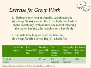 Database Management Systems 3ed, R. Ramakrishnan and J. Gehrke 2
Exercise for Group Work
1. Estimate how long an equality search takes in
(i) a heap file (ii) a sorted file (iii) a hash file, hashed
on the search key, with at most one record matching
the search key (i.e., the search is on a key field).
2. Estimate how long an insertion takes in
(i) a heap file (ii) a sorted file (iii) a hash file.
B = # data
pages
R =
#records/p
age
D = disk
page I/O
time
C =
process
single
record
H = apply
Hash
function
F = index
tree fan-
out
Typical
value
15 msec 100
nanosec
100
nanosec
100
 