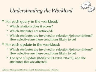 Database Management Systems 3ed, R. Ramakrishnan and J. Gehrke 2
Understanding the Workload
 For each query in the workload:
 Which relations does it access?
 Which attributes are retrieved?
 Which attributes are involved in selection/join conditions?
How selective are these conditions likely to be?
 For each update in the workload:
 Which attributes are involved in selection/join conditions?
How selective are these conditions likely to be?
 The type of update (INSERT/DELETE/UPDATE), and the
attributes that are affected.
 