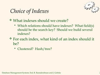 Database Management Systems 3ed, R. Ramakrishnan and J. Gehrke 2
Choice of Indexes
 What indexes should we create?
 Which relations should have indexes? What field(s)
should be the search key? Should we build several
indexes?
 For each index, what kind of an index should it
be?
 Clustered? Hash/tree?
 