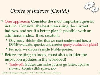 Database Management Systems 3ed, R. Ramakrishnan and J. Gehrke 3
Choice of Indexes (Contd.)
 One approach: Consider the most important queries
in turn. Consider the best plan using the current
indexes, and see if a better plan is possible with an
additional index. If so, create it.
 Obviously, this implies that we must understand how a
DBMS evaluates queries and creates query evaluation plans!
 For now, we discuss simple 1-table queries.
 Before creating an index, must also consider the
impact on updates in the workload!
 Trade-off: Indexes can make queries go faster, updates
slower. Require disk space, too.
 