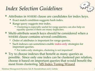Database Management Systems 3ed, R. Ramakrishnan and J. Gehrke 3
Index Selection Guidelines
 Attributes in WHERE clause are candidates for index keys.
 Exact match condition suggests hash index.
 Range query suggests tree index.
• Clustering is especially useful for range queries; can also help on
equality queries if there are many duplicates.
 Multi-attribute search keys should be considered when a
WHERE clause contains several conditions.
 Order of attributes is important for range queries.
 Such indexes can sometimes enable index-only strategies for
important queries.
• For index-only strategies, clustering is not important!
 Try to choose indexes that benefit as many queries as
possible. Since only one index can be clustered per relation,
choose it based on important queries that would benefit the
most from clustering. MS Index Tuning Wizard
 
