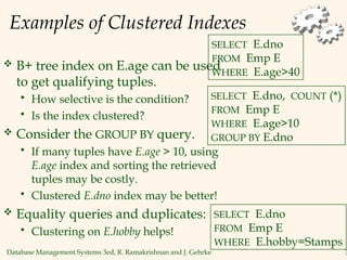 Database Management Systems 3ed, R. Ramakrishnan and J. Gehrke 3
Examples of Clustered Indexes
 B+ tree index on E.age can be used
to get qualifying tuples.
 How selective is the condition?
 Is the index clustered?
 Consider the GROUP BY query.
 If many tuples have E.age > 10, using
E.age index and sorting the retrieved
tuples may be costly.
 Clustered E.dno index may be better!
 Equality queries and duplicates:
 Clustering on E.hobby helps!
SELECT E.dno
FROM Emp E
WHERE E.age>40
SELECT E.dno, COUNT (*)
FROM Emp E
WHERE E.age>10
GROUP BY E.dno
SELECT E.dno
FROM Emp E
WHERE E.hobby=Stamps
 