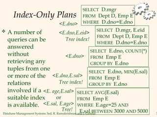 Database Management Systems 3ed, R. Ramakrishnan and J. Gehrke 3
Index-Only Plans
 A number of
queries can be
answered
without
retrieving any
tuples from one
or more of the
relations
involved if a
suitable index
is available.
SELECT D.mgr
FROM Dept D, Emp E
WHERE D.dno=E.dno
SELECT D.mgr, E.eid
FROM Dept D, Emp E
WHERE D.dno=E.dno
SELECT E.dno, COUNT(*)
FROM Emp E
GROUP BY E.dno
SELECT E.dno, MIN(E.sal)
FROM Emp E
GROUP BY E.dno
SELECT AVG(E.sal)
FROM Emp E
WHERE E.age=25 AND
E.sal BETWEEN 3000 AND 5000
<E.dno>
<E.dno,E.eid>
Tree index!
<E.dno>
<E.dno,E.sal>
Tree index!
<E. age,E.sal>
or
<E.sal, E.age>
Tree!
 