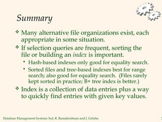 Database Management Systems 3ed, R. Ramakrishnan and J. Gehrke 3
Summary
 Many alternative file organizations exist, each
appropriate in some situation.
 If selection queries are frequent, sorting the
file or building an index is important.
 Hash-based indexes only good for equality search.
 Sorted files and tree-based indexes best for range
search; also good for equality search. (Files rarely
kept sorted in practice; B+ tree index is better.)
 Index is a collection of data entries plus a way
to quickly find entries with given key values.
 