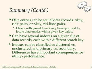 Database Management Systems 3ed, R. Ramakrishnan and J. Gehrke 3
Summary (Contd.)
 Data entries can be actual data records, <key,
rid> pairs, or <key, rid-list> pairs.
 Choice orthogonal to indexing technique used to
locate data entries with a given key value.
 Can have several indexes on a given file of
data records, each with a different search key.
 Indexes can be classified as clustered vs.
unclustered, and primary vs. secondary.
Differences have important consequences for
utility/performance.
 