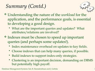 Database Management Systems 3ed, R. Ramakrishnan and J. Gehrke 3
Summary (Contd.)
 Understanding the nature of the workload for the
application, and the performance goals, is essential
to developing a good design.
 What are the important queries and updates? What
attributes/relations are involved?
 Indexes must be chosen to speed up important
queries (and perhaps some updates!).
 Index maintenance overhead on updates to key fields.
 Choose indexes that can help many queries, if possible.
 Build indexes to support index-only strategies.
 Clustering is an important decision, demanding on DBMS
but potentially high payoff.
 