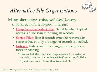 Database Management Systems 3ed, R. Ramakrishnan and J. Gehrke
Alternative File Organizations
Many alternatives exist, each ideal for some
situations, and not so good in others:
 Heap (random order) files: Suitable when typical
access is a file scan retrieving all records.
 Sorted Files: Best if records must be retrieved in
some order, or only a `range’ of records is needed.
 Indexes: Data structures to organize records via
trees or hashing.
• Like sorted files, they speed up searches for a subset of
records, based on values in certain (“search key”) fields
• Updates are much faster than in sorted files.
 
