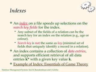 Database Management Systems 3ed, R. Ramakrishnan and J. Gehrke
Indexes
 An index on a file speeds up selections on the
search key fields for the index.
 Any subset of the fields of a relation can be the
search key for an index on the relation (e.g., age or
colour).
 Search key is not the same as key (minimal set of
fields that uniquely identify a record in a relation).
 An index contains a collection of data entries,
and supports efficient retrieval of all data
entries k* with a given key value k.
 Example of Index: Essentials of Game Theory
 