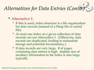 Database Management Systems 3ed, R. Ramakrishnan and J. Gehrke
Alternatives for Data Entries (Contd.)
 Alternative 1:
 If this is used, index structure is a file organization
for data records (instead of a Heap file or sorted
file).
 At most one index on a given collection of data
records can use Alternative 1. (Otherwise, data
records are duplicated, leading to redundant
storage and potential inconsistency.)
 If data records are very large, # of pages
containing data entries is high. Implies size of
auxiliary information in the index is also large,
typically.
 