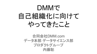 DMMで
自己組織化に向けて
やってきたこと
合同会社DMM.com
データ本部 データサイエンス部
プロダクトグループ
内藤聡
 