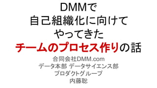 DMMで
自己組織化に向けて
やってきた
チームのプロセス作りの話
合同会社DMM.com
データ本部 データサイエンス部
プロダクトグループ
内藤聡
 