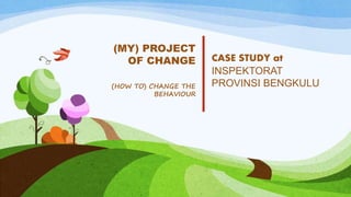 CASE STUDY at
INSPEKTORAT
PROVINSI BENGKULU
(MY) PROJECT
OF CHANGE
(HOW TO) CHANGE THE
BEHAVIOUR
 