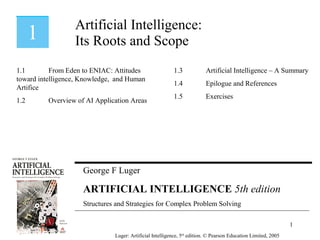 George F Luger
ARTIFICIAL INTELLIGENCE 5th edition
Structures and Strategies for Complex Problem Solving
Artificial Intelligence:
Its Roots and Scope
Luger: Artificial Intelligence, 5th
edition. © Pearson Education Limited, 2005
1.1 From Eden to ENIAC: Attitudes
toward intelligence, Knowledge, and Human
Artifice
1.2 Overview of AI Application Areas
1.3 Artificial Intelligence – A Summary
1.4 Epilogue and References
1.5 Exercises
1
 
