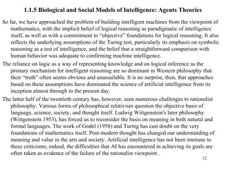 1.1.5 Biological and Social Models of Intelligence: Agents Theories
So far, we have approached the problem of building intelligent machines from the viewpoint of
mathematics, with the implicit belief of logical reasoning as paradigmatic of intelligence
itself, as well as with a commitment to “objective” foundations for logical reasoning. It also
reflects the underlying assumptions of the Turing test, particularly its emphasis on symbolic
reasoning as a test of intelligence, and the belief that a straightforward comparison with
human behavior was adequate to confirming machine intelligence.
The reliance on logic as a way of representing knowledge and on logical inference as the
primary mechanism for intelligent reasoning are so dominant in Western philosophy that
their “truth” often seems obvious and unassailable. It is no surprise, then, that approaches
based on these assumptions have dominated the science of artificial intelligence from its
inception almost through to the present day.
The latter half of the twentieth century has, however, seen numerous challenges to rationalist
philosophy. Various forms of philosophical relativism question the objective basis of
language, science, society, and thought itself. Ludwig Wittgenstein's later philosophy
(Wittgenstein 1953), has forced us to reconsider the basis on meaning in both natural and
formal languages. The work of Godel (1958) and Turing has cast doubt on the very
foundations of mathematics itself. Post-modern thought has changed our understanding of
meaning and value in the arts and society. Artificial intelligence has not been immune to
these criticisms; indeed, the difficulties that AI has encountered in achieving its goals are
often taken as evidence of the failure of the rationalist viewpoint .
12
 