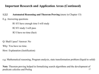 Important Research and Application Areas (Continued)
1.2.2 Automated Reasoning and Theorem Proving (more in Chapter 13)
E.g. Answering questions
R1 If I have enough time I will study
R2 If I study I will pass
R3 I have no time (fact)
Q: Shall I pass? Answer: No
Why: You have no time.
How: Explanation (Justification)
e.g. Mathematical reasoning, Program analysis, state transformation problem (liquid to solid)
Note: Theorem proving helped in formalizing search algorithms and the development of
predicate calculus and Prolog 17
 