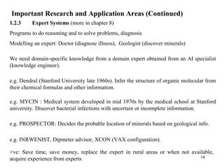 Important Research and Application Areas (Continued)
1.2.3 Expert Systems (more in chapter 8)
Programs to do reasoning and to solve problems, diagnosis
Modelling an expert: Doctor (diagnose illness), Geologist (discover minerals)
We need domain-specific knowledge from a domain expert obtained from an AI specialist
(knowledge engineer).
e.g. Dendral (Stanford University late 1960s). Infer the structure of organic molecular from
their chemical formulas and other information.
e.g. MYCIN : Medical system developed in mid 1970s by the medical school at Stanford
university. Discover bacterial infections with uncertain or incomplete information.
e.g. PROSPECTOR: Decides the probable location of minerals based on geological info.
e.g. INRWENIST, Dipmeter advisor, XCON (VAX configuration).
+ve: Save time, save money, replace the expert in rural areas or when not available,
acquire experience from experts 18
 