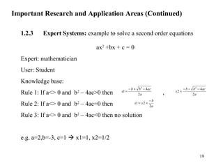Important Research and Application Areas (Continued)
1.2.3 Expert Systems: example to solve a second order equations
ax2
+bx + c = 0
Expert: mathematician
User: Student
Knowledge base:
Rule 1: If a<> 0 and b2
– 4ac>0 then ,
Rule 2: If a<> 0 and b2
– 4ac=0 then
Rule 3: If a<> 0 and b2
– 4ac<0 then no solution
e.g. a=2,b=-3, c=1  x1=1, x2=1/2
a
acbb
x
2
4
1
2
−+−
=
a
acbb
x
2
4
2
2
−−−
=
a
b
xx
2
21
−
==
19
 