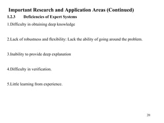 Important Research and Application Areas (Continued)
1.2.3 Deficiencies of Expert Systems
1.Difficulty in obtaining deep knowledge
2.Lack of robustness and flexibility: Lack the ability of going around the problem.
3.Inability to provide deep explanation
4.Difficulty in verification.
5.Little learning from experience.
20
 