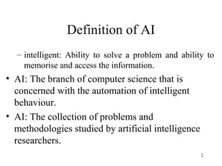 Definition of AI
– intelligent: Ability to solve a problem and ability to
memorise and access the information.
• AI: The branch of computer science that is
concerned with the automation of intelligent
behaviour.
• AI: The collection of problems and
methodologies studied by artificial intelligence
researchers.
2
 