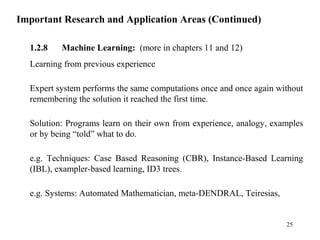 Important Research and Application Areas (Continued)
1.2.8 Machine Learning: (more in chapters 11 and 12)
Learning from previous experience
Expert system performs the same computations once and once again without
remembering the solution it reached the first time.
Solution: Programs learn on their own from experience, analogy, examples
or by being “told” what to do.
e.g. Techniques: Case Based Reasoning (CBR), Instance-Based Learning
(IBL), exampler-based learning, ID3 trees.
e.g. Systems: Automated Mathematician, meta-DENDRAL, Teiresias,
25
 