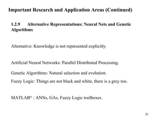 Important Research and Application Areas (Continued)
1.2.9 Alternative Representations: Neural Nets and Genetic
Algorithms
Alternative: Knowledge is not represented explicitly.
Artificial Neural Networks: Parallel Distributed Processing.
Genetic Algorithms: Natural selection and evolution.
Fuzzy Logic: Things are not black and white, there is a grey too.
MATLAB®
: ANNs, GAs, Fuzzy Logic toolboxes.
26
 