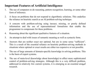 Important Features of Artificial Intelligence
1. The use of computers to do reasoning, pattern recognition, learning, or some other
form of inference.
2. A focus on problems that do not respond to algorithmic solutions. This underlies
the reliance on heuristic search as an AI problem-solving technique.
3. A concern with problem-solving using inexact, missing, or poorly defined
information and the use of representational formalisms that enable the
programmer to compensate for these problems.
4. Reasoning about the significant qualitative features of a situation.
5. An attempt to deal with issues of semantic meaning as well as syntactic form.
6. Answers that are neither exact nor optimal, but are in some sense “sufficient”.
This is a result of the essential reliance on heuristic problem-solving methods in
situations where optimal or exact results are either too expensive or not possible.
7. The use of large amounts of domain-specific knowledge in solving problems. This
is the basis of expert systems.
8. The use of meta-level (knowledge about knowledge) to affect more sophisticated
control of problem-solving strategies. Although this is a very difficult problem,
addressed in relatively few current systems, it is emerging as an essential area of
research.
29
 